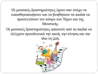 Οι μουσικές δραστηριότητες έχουν σαν στόχο να
ευαισθητοποιήσουν και να βοηθήσουν τα παιδιά να
προσεγγίσουν τον κόσμο των Ήχων και της
Μουσικής.
Οι μουσικές δραστηριότητες απαιτούν από τα παιδιά να
ελέγχουν προοδευτικά την ακοή, την κίνηση και την
ίδια τη ζωή.
 