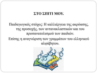 ΣΤΟ ΣΠΙΤΙ ΜΟΥ.
Παιδαγωγικός στόχος: Η καλλιέργεια της ακρόασης,
της προσοχής, των αντανακλαστικών και του
προσανατολισμού των παιδιών.
Επίσης η αναγνώριση των γραμμάτων του ελληνικού
αλφάβητου.
 