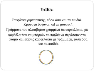 ΥΛΙΚΑ:
Στεφάνια γυμναστικής, τόσα όσα και τα παιδιά.
Κρουστά όργανα, cd με μουσική.
Γράμματα του αλφάβητου γραμμένα σε καρτελάκια, με
κορδέλα που να μπορούν τα παιδιά να περάσουν στο
λαιμό και επίσης καρτελάκια με γράμματα, τόσα όσα
και τα παιδιά.
 