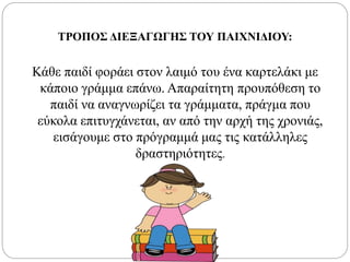 ΤΡΟΠΟΣ ΔΙΕΞΑΓΩΓΗΣ ΤΟΥ ΠΑΙΧΝΙΔΙΟΥ:
Κάθε παιδί φοράει στον λαιμό του ένα καρτελάκι με
κάποιο γράμμα επάνω. Απαραίτητη προυπόθεση το
παιδί να αναγνωρίζει τα γράμματα, πράγμα που
εύκολα επιτυγχάνεται, αν από την αρχή της χρονιάς,
εισάγουμε στο πρόγραμμά μας τις κατάλληλες
δραστηριότητες.
 