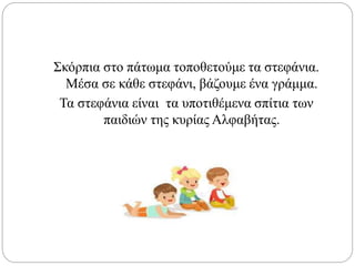 Σκόρπια στο πάτωμα τοποθετούμε τα στεφάνια.
Μέσα σε κάθε στεφάνι, βάζουμε ένα γράμμα.
Τα στεφάνια είναι τα υποτιθέμενα σπίτια των
παιδιών της κυρίας Αλφαβήτας.
 