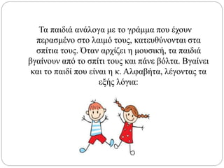 Τα παιδιά ανάλογα με το γράμμα που έχουν
περασμένο στο λαιμό τους, κατευθύνονται στα
σπίτια τους. Όταν αρχίζει η μουσική, τα παιδιά
βγαίνουν από το σπίτι τους και πάνε βόλτα. Βγαίνει
και το παιδί που είναι η κ. Αλφαβήτα, λέγοντας τα
εξής λόγια:
 