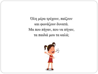 Όλη μέρα τρέχουν, παίζουν
και φωνάζουν δυνατά.
Μα που πήγαν, που να πήγαν,
τα παιδιά μου τα καλά;
 