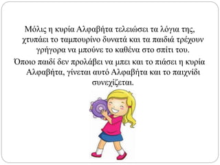 Μόλις η κυρία Αλφαβήτα τελειώσει τα λόγια της,
χτυπάει το ταμπουρίνο δυνατά και τα παιδιά τρέχουν
γρήγορα να μπούνε το καθένα στο σπίτι του.
Όποιο παιδί δεν προλάβει να μπει και το πιάσει η κυρία
Αλφαβήτα, γίνεται αυτό Αλφαβήτα και το παιχνίδι
συνεχίζεται.
 