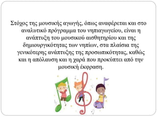 Στόχος της μουσικής αγωγής, όπως αναφέρεται και στο
αναλυτικό πρόγραμμα του νηπιαγωγείου, είναι η
ανάπτυξη του μουσικού αισθητηρίου και της
δημιουργικότητας των νηπίων, στα πλαίσια της
γενικότερης ανάπτυξης της προσωπικότητας, καθώς
και η απόλαυση και η χαρά που προκύπτει από την
μουσική έκφραση.
 