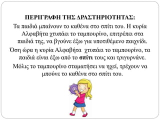 ΠΕΡΙΓΡΑΦΗ ΤΗΣ ΔΡΑΣΤΗΡΙΟΤΗΤΑΣ:
Τα παιδιά μπαίνουν το καθένα στο σπίτι του. Η κυρία
Αλφαβήτα χτυπάει το ταμπουρίνο, επιτρέπει στα
παιδιά της, να βγούνε έξω για υποτιθέμενο παιχνίδι.
Όση ώρα η κυρία Αλφαβήτα χτυπάει το ταμπουρίνο, τα
παιδιά είναι έξω από το σπίτι τους και τριγυρνάνε.
Μόλις το ταμπουρίνο σταματήσει να ηχεί, τρέχουν να
μπούνε το καθένα στο σπίτι του.
 