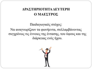 ΔΡΑΣΤΗΡΙΟΤΗΤΑΔΕΥΤΕΡΗ
Ο ΜΑΕΣΤΡΟΣ
Παιδαγωγικός στόχος:
Να αναγνωρίζουν τα φωνήεντα, συλλαμβάνοντας
συγχρόνως τις έννοιες της έντασης, του ύψους και της
διάρκειας ενός ήχου.
 