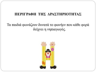 ΠΕΡΙΓΡΑΦΗ ΤΗΣ ΔΡΑΣΤΗΡΙΟΤΗΤΑΣ
Τα παιδιά φωνάζουν δυνατά το φωνήεν που κάθε φορά
δείχνει η νηπιαγωγός.
 