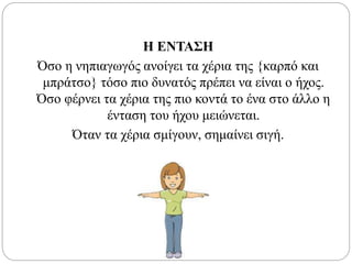 Η ΕΝΤΑΣΗ
Όσο η νηπιαγωγός ανοίγει τα χέρια της {καρπό και
μπράτσο} τόσο πιο δυνατός πρέπει να είναι ο ήχος.
Όσο φέρνει τα χέρια της πιο κοντά το ένα στο άλλο η
ένταση του ήχου μειώνεται.
Όταν τα χέρια σμίγουν, σημαίνει σιγή.
 