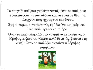 Το παιχνίδι παίζεται για λίγα λεπτά, ώστε τα παιδιά να
εξοικειωθούν με τον κώδικα και να είναι σε θέση να
ελέγχουν τους ήχους που παράγουν.
Στη συνέχεια, η νηπιαγωγός κρύβει ένα αντικείμενο.
Ένα παιδί πρέπει να το βρει.
Όταν το παιδί πλησιάζει το κρυμμένο αντικείμενο, ο
θόρυβος αυξάνεται, γίνεται πολύ δυνατός, {κοντά στη
νίκη}. Όταν το παιδί ξεμακραίνει ο θόρυβος
χαμηλώνει.
 