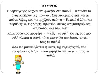 ΤΟ ΥΨΟΣ
Η νηπιαγωγός δείχνει ένα φωνήεν στα παιδιά. Τα παιδιά το
αναγνωρίζουν, π.χ. το – α- . Στη συνέχεια ζητάει να τις
πούνε λέξεις που να αρχίζουν από –α – Τα παιδιά λένε για
παράδειγμα, τις λέξεις, αρκούδα, αέρας, ανεμοστρόβιλος,
άνθρωπος, αλεπού, κλπ.
Κάθε φορά που προφέρει την λέξη με ψιλή φωνή, όσο πιο
ψιλή γίνεται η φωνή, τόσο πιο ψηλά σηκώνουν το χέρι
τους τα παιδιά.
Όσο πιο μπάσα γίνεται η φωνή της νηπιαγωγού, που
προφέρει τις λέξεις, τόσο χαμηλώνουν το χέρι τους τα
παιδιά.
 