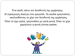 Ένα παιδί, κάνει τον διευθυντή της ορχήστρας.
Η νηπιαγωγός διαλέγει ένα τραγούδι. Τα παιδιά τραγουδούν,
ακολουθώντας το χέρι του διευθυντή της ορχήστρας.
Όταν το έχει ψηλά, τραγουδάνε με ψιλή φωνή. Όταν το χέρι
χαμηλώνει η φωνή γίνεται μπάσα.
 