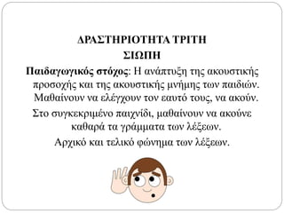 ΔΡΑΣΤΗΡΙΟΤΗΤΑ ΤΡΙΤΗ
ΣΙΩΠΗ
Παιδαγωγικός στόχος: Η ανάπτυξη της ακουστικής
προσοχής και της ακουστικής μνήμης των παιδιών.
Μαθαίνουν να ελέγχουν τον εαυτό τους, να ακούν.
Στο συγκεκριμένο παιχνίδι, μαθαίνουν να ακούνε
καθαρά τα γράμματα των λέξεων.
Αρχικό και τελικό φώνημα των λέξεων.
 