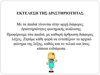 ΕΚΤΕΛΕΣΗ ΤΗΣ ΔΡΑΣΤΗΡΙΟΤΗΤΑΣ
Με τα παιδιά γίνονται στην αρχή διάφορες
δραστηριότητες φωνημικής ανάλυσης.
Προφέρουμε στα παιδιά, με καθαρή άρθρωση διάφορες
λέξεις. Ζητάμε κάθε φορά να εντοπίζουν το αρχικό
φώνημα της λέξης, καθώς και το τελικό και ίσως
κάποια ενδιάμεσα.
 