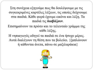 Στη συνέχεια εξηγούμε πως θα δουλέψουμε με τις
συγκεκριμένες καρτέλες λέξεων, τις οποίες δείχνουμε
στα παιδιά. Κάθε φορά έχουμε εικόνα και λέξη. Τα
παιδιά τις διαβάζουν.
Επισημαίνουν τα πρώτο και το τελευταίο γράμμα της
κάθε λέξης.
Η νηπιαγωγός οδηγεί τα παιδιά σε ένα ήσυχο μέρος.
Αυτά διαλέγουν τη θέση που τα βολεύει. {ξαπλώνουν
ή κάθονται άνετα, πάνω σε μαξιλαράκια}
 