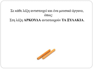 Σε κάθε λέξη αντιστοιχεί και ένα μουσικό όργανο,
όπως:
Στη λέξη ΑΡΚΟΥΔΑ αντιστοιχούν ΤΑ ΞΥΛΑΚΙΑ.
 