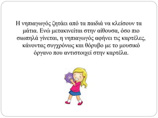 Η νηπιαγωγός ζητάει από τα παιδιά να κλείσουν τα
μάτια. Ενώ μετακινείται στην αίθουσα, όσο πιο
σιωπηλά γίνεται, η νηπιαγωγός αφήνει τις καρτέλες,
κάνοντας συγχρόνως και θόρυβο με το μουσικό
όργανο που αντιστοιχεί στην καρτέλα.
 