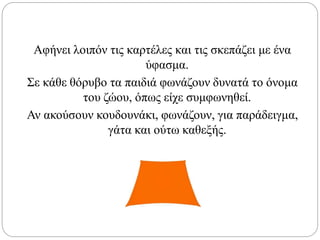 Αφήνει λοιπόν τις καρτέλες και τις σκεπάζει με ένα
ύφασμα.
Σε κάθε θόρυβο τα παιδιά φωνάζουν δυνατά το όνομα
του ζώου, όπως είχε συμφωνηθεί.
Αν ακούσουν κουδουνάκι, φωνάζουν, για παράδειγμα,
γάτα και ούτω καθεξής.
 