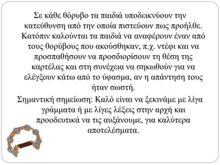 Σε κάθε θόρυβο τα παιδιά υποδεικνύουν την
κατεύθυνση από την οποία πιστεύουν πως προήλθε.
Κατόπιν καλούνται τα παιδιά να αναφέρουν έναν από
τους θορύβους που ακούσθηκαν, π.χ. ντέφι και να
προσπαθήσουν να προσδιορίσουν τη θέση της
καρτέλας και στη συνέχεια να σηκωθούν για να
ελέγξουν κάτω από το ύφασμα, αν η απάντηση τους
ήταν σωστή.
Σημαντική σημείωση: Καλό είναι να ξεκινάμε με λίγα
γράμματα ή με λίγες λέξεις στην αρχή και
προοδευτικά να τις αυξάνουμε, για καλύτερα
αποτελέσματα.
 