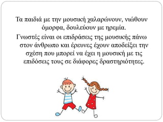 Τα παιδιά με την μουσική χαλαρώνουν, νιώθουν
όμορφα, δουλεύουν με ηρεμία.
Γνωστές είναι οι επιδράσεις της μουσικής πάνω
στον άνθρωπο και έρευνες έχουν αποδείξει την
σχέση που μπορεί να έχει η μουσική με τις
επιδόσεις τους σε διάφορες δραστηριότητες.
 