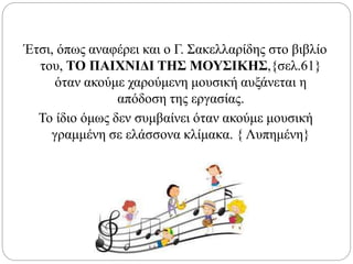 Έτσι, όπως αναφέρει και ο Γ. Σακελλαρίδης στο βιβλίο
του, ΤΟ ΠΑΙΧΝΙΔΙ ΤΗΣ ΜΟΥΣΙΚΗΣ,{σελ.61}
όταν ακούμε χαρούμενη μουσική αυξάνεται η
απόδοση της εργασίας.
Το ίδιο όμως δεν συμβαίνει όταν ακούμε μουσική
γραμμένη σε ελάσσονα κλίμακα. { Λυπημένη}
 