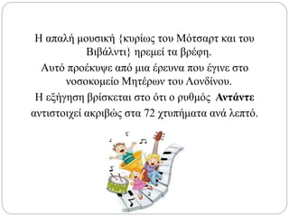 Η απαλή μουσική {κυρίως του Mότσαρτ και του
Βιβάλντι} ηρεμεί τα βρέφη.
Αυτό προέκυψε από μια έρευνα που έγινε στο
νοσοκομείο Μητέρων του Λονδίνου.
Η εξήγηση βρίσκεται στο ότι ο ρυθμός Αντάντε
αντιστοιχεί ακριβώς στα 72 χτυπήματα ανά λεπτό.
 