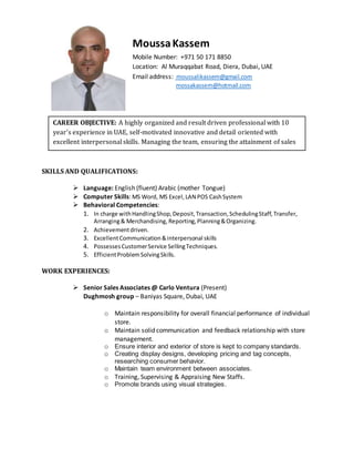 SKILLS AND QUALIFICATIONS:
 Language: English (fluent) Arabic (mother Tongue)
 Computer Skills: MS Word, MS Excel,LAN POS CashSystem
 Behavioral Competencies:
1. In charge withHandlingShop,Deposit,Transaction,SchedulingStaff,Transfer,
Arranging& Merchandising, Reporting,Planning&Organizing.
2. Achievementdriven.
3. ExcellentCommunication&interpersonal skills
4. PossessesCustomerService SellingTechniques.
5. EfficientProblemSolvingSkills.
WORK EXPERIENCES:
 Senior Sales Associates @ Carlo Ventura (Present)
Dughmosh group – Baniyas Square, Dubai, UAE
o Maintain responsibility for overall financial performance of individual
store.
o Maintain solid communication and feedback relationship with store
management.
o Ensure interior and exterior of store is kept to company standards.
o Creating display designs, developing pricing and tag concepts,
researching consumer behavior.
o Maintain team environment between associates.
o Training, Supervising & Appraising New Staffs.
o Promote brands using visual strategies.
MoussaKassem
Mobile Number: +971 50 171 8850
Location: Al Muraqqabat Road, Diera, Dubai, UAE
Email address: moussalikassem@gmail.com
mossakassem@hotmail.com
CAREER OBJECTIVE: A highly organized and result driven professional with 10
year’s experience in UAE, self-motivated innovative and detail oriented with
excellent interpersonal skills. Managing the team, ensuring the attainment of sales
target.Delivering an outstanding customerservice.
.
 