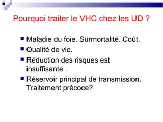 Pourquoi traiter le VHC chez les UD ?

  Maladie du foie. Surmortalité. Coût.
  Qualité de vie.
  Réduction des risques est
   insuffisante .
  Réservoir principal de transmission.
   Traitement précoce?
 