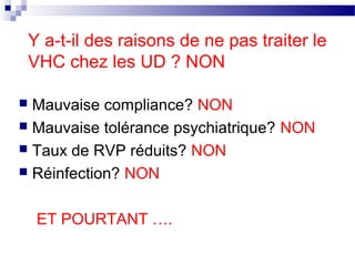 Y a-t-il des raisons de ne pas traiter le
    VHC chez les UD ? NON

 Mauvaise compliance? NON
 Mauvaise tolérance psychiatrique? NON
 Taux de RVP réduits? NON
 Réinfection? NON



     ET POURTANT ….
 