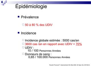 Épidémiologie
   Prévalence

     50   à 80 % des UDIV

   Incidence
     Incidence  globale estimée : 5000 cas/an
     3600 cas /an en rapport avec UDIV = 70%
     UDIV :
        10 / 100 Personnes Années
     Donneurs de sang :
         0,65 / 100.000 Personnes Années

                        Roudot-Thoraval F. Gastroenterol Clin Biol 2002; 26 Spec No 2:B138-43.
 