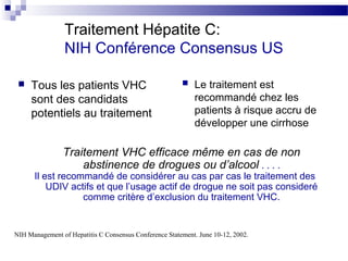 Traitement Hépatite C:
                NIH Conférence Consensus US

    Tous les patients VHC                                 Le traitement est
     sont des candidats                                     recommandé chez les
     potentiels au traitement                               patients à risque accru de
                                                            développer une cirrhose

                Traitement VHC efficace même en cas de non
                    abstinence de drogues ou d’alcool . . . .
      Il est recommandé de considérer au cas par cas le traitement des
          UDIV actifs et que l’usage actif de drogue ne soit pas consideré
                  comme critère d’exclusion du traitement VHC.


NIH Management of Hepatitis C Consensus Conference Statement. June 10-12, 2002.
 