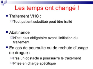 Les temps ont changé !
   Traitement VHC :
     Tout   patient substitué peut être traité

   Abstinence
     N’est plus obligatoire avant l’initiation du
      traitement
   En cas de poursuite ou de rechute d’usage
    de drogue :
     Pas un obstacle à poursuivre le traitement
     Prise en charge spécifique
 