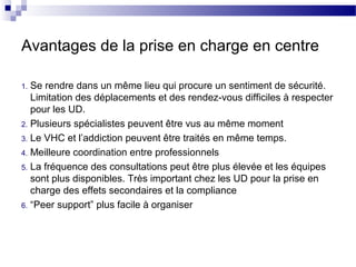 Avantages de la prise en charge en centre

1. Se rendre dans un même lieu qui procure un sentiment de sécurité.
   Limitation des déplacements et des rendez-vous difficiles à respecter
   pour les UD.
2. Plusieurs spécialistes peuvent être vus au même moment
3. Le VHC et l’addiction peuvent être traités en même temps.
4. Meilleure coordination entre professionnels
5. La fréquence des consultations peut être plus élevée et les équipes
   sont plus disponibles. Très important chez les UD pour la prise en
   charge des effets secondaires et la compliance
6. “Peer support” plus facile à organiser
 