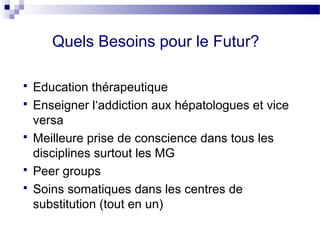 Quels Besoins pour le Futur?

   Education thérapeutique
   Enseigner l‘addiction aux hépatologues et vice
    versa
   Meilleure prise de conscience dans tous les
    disciplines surtout les MG
   Peer groups
   Soins somatiques dans les centres de
    substitution (tout en un)
 