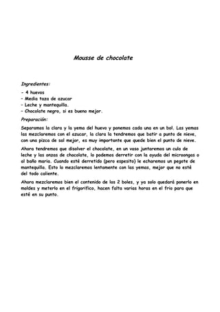 Mousse de chocolate
Ingredientes:
- 4 huevos
– Media taza de azucar
– Leche y mantequilla.
– Chocolate negro, si es bueno mejor.
Preparación:
Separamos la clara y la yema del huevo y ponemos cada una en un bol. Las yemas
las mezclaremos con el azucar, la clara la tendremos que batir a punto de nieve,
con una pizca de sal mejor, es muy importante que quede bien el punto de nieve.
Ahora tendremos que disolver el chocolate, en un vaso juntaremos un culo de
leche y las onzas de chocolate, lo podemos derretir con la ayuda del microongas o
al baño maria. Cuando esté derretido (pero espesito) le echaremos un pegote de
mantequilla. Esto lo mezclaremos lentamente con las yemas, mejor que no esté
del todo caliente.
Ahora mezclaremos bien el contenido de los 2 boles, y ya solo quedará ponerlo en
moldes y meterlo en el frigorifico, hacen falta varias horas en el frio para que
esté en su punto.