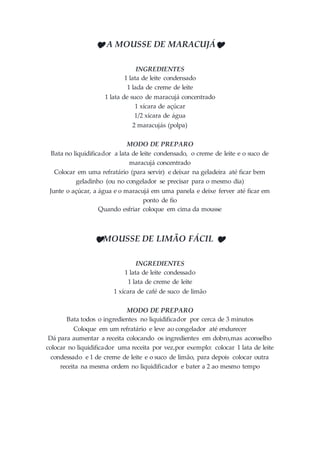 ❤ A MOUSSE DE MARACUJÁ❤
INGREDIENTES
1 lata de leite condensado
1 lada de creme de leite
1 lata de suco de maracujá concentrado
1 xícara de açúcar
1/2 xícara de água
2 maracujás (polpa)
MODO DE PREPARO
Bata no liquidificador a lata de leite condensado, o creme de leite e o suco de
maracujá concentrado
Colocar em uma refratário (para servir) e deixar na geladeira até ficar bem
geladinho (ou no congelador se precisar para o mesmo dia)
Junte o açúcar, a água e o maracujá em uma panela e deixe ferver até ficar em
ponto de fio
Quando esfriar coloque em cima da mousse
❤MOUSSE DE LIMÃO FÁCIL ❤
INGREDIENTES
1 lata de leite condessado
1 lata de creme de leite
1 xícara de café de suco de limão
MODO DE PREPARO
Bata todos o ingredientes no liquidificador por cerca de 3 minutos
Coloque em um refratário e leve ao congelador até endurecer
Dá para aumentar a receita colocando os ingredientes em dobro,mas aconselho
colocar no liquidificador uma receita por vez,por exemplo: colocar 1 lata de leite
condessado e 1 de creme de leite e o suco de limão, para depois colocar outra
receita na mesma ordem no liquidificador e bater a 2 ao mesmo tempo
 