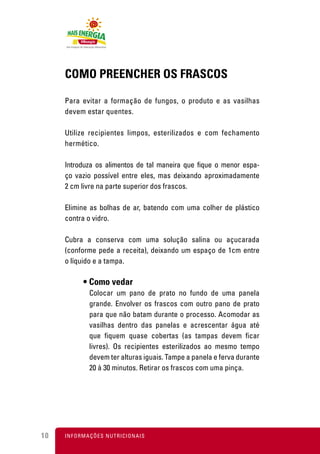 COMO PREENCHER OS FRASCOS

     Para evitar a formação de fungos, o produto e as vasilhas
     devem estar quentes.

     Utilize recipientes limpos, esterilizados e com fechamento
     hermético.

     Introduza os alimentos de tal maneira que fique o menor espa-
     ço vazio possível entre eles, mas deixando aproximadamente
     2 cm livre na parte superior dos frascos.

     Elimine as bolhas de ar, batendo com uma colher de plástico
     contra o vidro.

     Cubra a conserva com uma solução salina ou açucarada
     (conforme pede a receita), deixando um espaço de 1cm entre
     o líquido e a tampa.

            • Como vedar
               Colocar um pano de prato no fundo de uma panela
               grande. Envolver os frascos com outro pano de prato
               para que não batam durante o processo. Acomodar as
               vasilhas dentro das panelas e acrescentar água até
               que fiquem quase cobertas (as tampas devem ficar
               livres). Os recipientes esterilizados ao mesmo tempo
               devem ter alturas iguais. Tampe a panela e ferva durante
               20 à 30 minutos. Retirar os frascos com uma pinça.




10   I N F O R M A Ç Õ ES NUTRICIONAIS
 