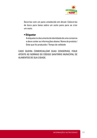 Secá-los com um pano umedecido em álcool. Colocá-los
    de boca para baixo sobre um outro pano para se criar
    um vazio.

    • Etiquetar
      A etiqueta é o documento de identidade de uma conserva
      e deve conter as informações abaixo: Nome do produto /
      Data que foi produzido / Tempo de validade

CASO QUEIRA COMERCIALIZAR SUAS CONSERVAS, FIQUE
ATENTO AS NORMAS DO CÓDIGO SANITÁRIO MUNICIPAL DE
ALIMENTOS DE SUA CIDADE.




                                  INFORMAÇÕES NUTRICIONAIS     11
 