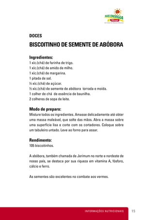 DOCES

BISCOITINHO DE SEMENTE DE ABÓBORA

Ingredientes:
1 xíc.(chá) de farinha de trigo.
1 xíc.(chá) de amido de milho.
1 xíc.(chá) de margarina.
1 pitada de sal.
½ xíc.(chá) de açúcar.
½ xíc.(chá) de semente de abóbora torrada e moída.
1 colher de chá de essência de baunilha.
2 colheres de sopa de leite.

Modo de preparo:
Misture todos os ingredientes. Amasse delicadamente até obter
uma massa maleável, que solte das mãos. Abra a massa sobre
uma superfície lisa e corte com os cortadores. Coloque sobre
um tabuleiro untado. Leve ao forno para assar.

Rendimento:
105 biscoitinhos.

A abóbora, também chamada de Jerimum no norte e nordeste de
nosso país, se destaca por sua riqueza em vitamina A, fósforo,
cálcio e ferro.

As sementes são excelentes no combate aos vermes.




                                    INFORMAÇÕES NUTRICIONAIS     15
 
