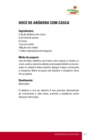DOCE DE ABÓBORA COM CASCA

Ingredientes:
½ Kg de abóbora com casca.
2 xíc.(chá) de açúcar.
6 cravos.
1 pau de canela.
100g de coco ralado.
1 colher (sobremesa) de margarina.

Modo de preparo:
Leve ao fogo a abóbora, sem casca, com o açúcar, a canela, e o
cravo. Junte a casca da abóbora processada (batida no proces-
sador ou ralada) e deixe cozinhar. Apague o fogo e acrescente
a margarina. Mexa um pouco até dissolver a margarina. Sirva
frio ou gelado.

Rendimento:
30 porções.

A abóbora é rica em vitamina A que participa intensamente
do crescimento e, além disso, aumenta a resistência contra
doenças infecciosas.




                                     INFORMAÇÕES NUTRICIONAIS    17
 