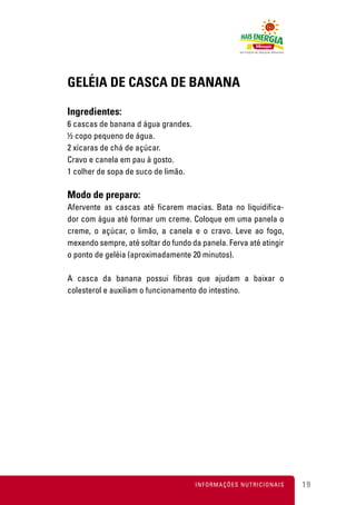 GELÉIA DE CASCA DE BANANA

Ingredientes:
6 cascas de banana d água grandes.
½ copo pequeno de água.
2 xícaras de chá de açúcar.
Cravo e canela em pau à gosto.
1 colher de sopa de suco de limão.

Modo de preparo:
Afervente as cascas até ficarem macias. Bata no liquidifica-
dor com água até formar um creme. Coloque em uma panela o
creme, o açúcar, o limão, a canela e o cravo. Leve ao fogo,
mexendo sempre, até soltar do fundo da panela. Ferva até atingir
o ponto de geléia (aproximadamente 20 minutos).

A casca da banana possui fibras que ajudam a baixar o
colesterol e auxiliam o funcionamento do intestino.




                                     INFORMAÇÕES NUTRICIONAIS      19
 