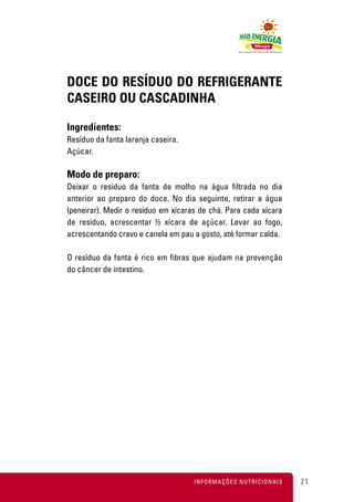 DOCE DO RESÍDUO DO REFRIGERANTE
CASEIRO OU CASCADINHA

Ingredientes:
Resíduo da fanta laranja caseira.
Açúcar.

Modo de preparo:
Deixar o resíduo da fanta de molho na água filtrada no dia
anterior ao preparo do doce. No dia seguinte, retirar a água
(peneirar). Medir o resíduo em xícaras de chá. Para cada xícara
de resíduo, acrescentar ½ xícara de açúcar. Levar ao fogo,
acrescentando cravo e canela em pau a gosto, até formar calda.

O resíduo da fanta é rico em fibras que ajudam na prevenção
do câncer de intestino.




                                     INFORMAÇÕES NUTRICIONAIS     21
 