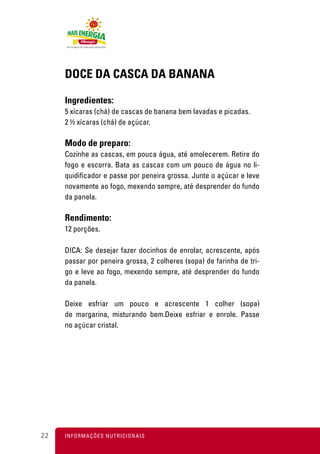 DOCE DA CASCA DA BANANA

     Ingredientes:
     5 xícaras (chá) de cascas de banana bem lavadas e picadas.
     2 ½ xícaras (chá) de açúcar.

     Modo de preparo:
     Cozinhe as cascas, em pouca água, até amolecerem. Retire do
     fogo e escorra. Bata as cascas com um pouco de água no li-
     quidificador e passe por peneira grossa. Junte o açúcar e leve
     novamente ao fogo, mexendo sempre, até desprender do fundo
     da panela.

     Rendimento:
     12 porções.

     DICA: Se desejar fazer docinhos de enrolar, acrescente, após
     passar por peneira grossa, 2 colheres (sopa) de farinha de tri-
     go e leve ao fogo, mexendo sempre, até desprender do fundo
     da panela.

     Deixe esfriar um pouco e acrescente 1 colher (sopa)
     de margarina, misturando bem.Deixe esfriar e enrole. Passe
     no açúcar cristal.




22   I N F O R M A Ç Õ ES NUTRICIONAIS
 