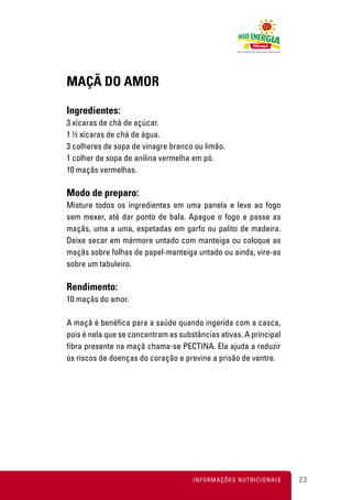 MAÇÃ DO AMOR

Ingredientes:
3 xícaras de chá de açúcar.
1 ½ xícaras de chá de água.
3 colheres de sopa de vinagre branco ou limão.
1 colher de sopa de anilina vermelha em pó.
10 maçãs vermelhas.

Modo de preparo:
Misture todos os ingredientes em uma panela e leve ao fogo
sem mexer, até dar ponto de bala. Apague o fogo e passe as
maçãs, uma a uma, espetadas em garfo ou palito de madeira.
Deixe secar em mármore untado com manteiga ou coloque as
maçãs sobre folhas de papel-manteiga untado ou ainda, vire-as
sobre um tabuleiro.

Rendimento:
10 maçãs do amor.

A maçã é benéfica para a saúde quando ingerida com a casca,
pois é nela que se concentram as substâncias ativas. A principal
fibra presente na maçã chama-se PECTINA. Ela ajuda a reduzir
os riscos de doenças do coração e previne a prisão de ventre.




                                     INFORMAÇÕES NUTRICIONAIS      23
 