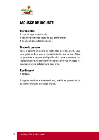 MOUSSE DE IOGURTE

     Ingredientes:
     1 copo de iogurte desnatado.
     1 caixa de gelatina (o sabor de sua preferência).
     1 maçã com casca (sem semente).

     Modo de preparo:
     Faça a gelatina conforme as instruções da embalagem. Leve
     para gelar até ficar com a consistência de clara de ovo. Retire
     da geladeira e despeje no liquidificador. Junte o restante dos
     ingredientes e bata até ficar homogêneo. Distribua em taças in-
     dividuais e leve à geladeira até ficar firme.

     Rendimento:
     4 porções.

     O iogurte combate o colesterol alto, auxilia na prevenção do
     câncer de intestino e pressão arterial.




24   I N F O R M A Ç Õ ES NUTRICIONAIS
 