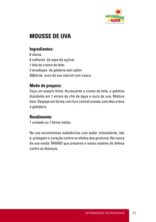 MOUSSE DE UVA

Ingredientes:
6 claras.
6 colheres de sopa de açúcar.
1 lata de creme de leite.
2 envelopes de gelatina sem sabor.
250ml de suco de uva natural com casca.

Modo de preparo:
Faça um suspiro firme. Acrescente o creme de leite, a gelatina
dissolvida em 1 xícara de chá de água e suco de uva. Misture
bem. Despeje em forma com furo central untada com óleo e leve
à geladeira.

Rendimento:
1 unidade ou 1 forma média.

Na uva encontramos substâncias com poder antioxidante, isto
é, protegem o coração contra os efeitos das gorduras. Na casca
da uva existe TANINO que preserva o nosso sistema de defesa
contra as doenças.




                                    INFORMAÇÕES NUTRICIONAIS     25
 