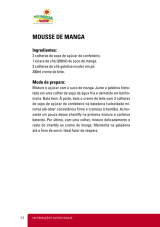 MOUSSE DE MANGA

     Ingredientes:
     2 colheres de sopa de açúcar de confeiteiro.
     1 xícara de chá (200ml) de suco de manga.
     2 colheres de chá gelatina incolor em pó.
     200ml creme de leite.

     Modo de preparo:
     Misture o açúcar com o suco de manga. Junte a gelatina hidra-
     tada em uma colher de sopa de água fria e derretida em banho-
     maria. Bata bem. À parte, bata o creme de leite com 3 colheres
     de sopa de açúcar de confeiteiro na batedeira (velocidade mí-
     nima) até obter consistência firme e cremosa (chantilly). Acres-
     cente um pouco desse chantilly na primeira mistura e continue
     batendo. Por último, com uma colher, misture delicadamente o
     resto do chantlly ao creme de manga. Mantenha na geladeira
     até a hora de servir. Ideal fazer de véspera.




26   I N F O R M A Ç Õ ES NUTRICIONAIS
 