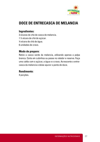 DOCE DE ENTRECASCA DE MELANCIA

Ingredientes:
2 xícaras de chá de casca de melancia.
1 ½ xícara de chá de açúcar.
¼ xícara de chá de água.
6 unidades de cravo.

Modo de preparo:
Retire a casca verde da melancia, utilizando apenas a polpa
branca. Corte em cubinhos ou passe no ralador e reserve. Faça
uma calda com o açúcar, a água e o cravo. Acrescente a entre-
casca da melancia e deixe apurar o ponto de doce.

Rendimento:
4 porções.




                                    INFORMAÇÕES NUTRICIONAIS    27
 