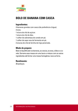 BOLO DE BANANA COM CASCA

     Ingredientes:
     4 bananas grandes com casca (de preferência d água).
     3 ovos.
     1 xícara de chá de açúcar.
     1 xícara de chá de óleo.
     1 colher de sobremesa de canela em pó.
     1 colher de sopa rasa de fermento em pó.
     2 xícaras de chá de farinha de trigo peneirada.

     Modo de preparo:
     Bata no liquidificador as bananas, as cascas, os ovos, o óleo e a ca-
     nela. Derrame essa massa em uma bacia e misture com os outros
     ingredientes até formar uma massa homogênea. Leve ao forno.

     Rendimento:
     20 pedaços.




28   I N F O R M A Ç Õ ES NUTRICIONAIS
 
