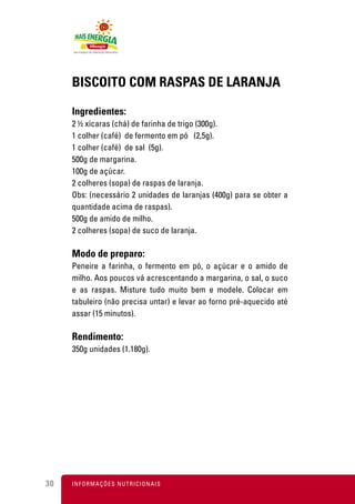 BISCOITO COM RASPAS DE LARANJA

     Ingredientes:
     2 ½ xícaras (chá) de farinha de trigo (300g).
     1 colher (café) de fermento em pó (2,5g).
     1 colher (café) de sal (5g).
     500g de margarina.
     100g de açúcar.
     2 colheres (sopa) de raspas de laranja.
     Obs: (necessário 2 unidades de laranjas (400g) para se obter a
     quantidade acima de raspas).
     500g de amido de milho.
     2 colheres (sopa) de suco de laranja.

     Modo de preparo:
     Peneire a farinha, o fermento em pó, o açúcar e o amido de
     milho. Aos poucos vá acrescentando a margarina, o sal, o suco
     e as raspas. Misture tudo muito bem e modele. Colocar em
     tabuleiro (não precisa untar) e levar ao forno pré-aquecido até
     assar (15 minutos).

     Rendimento:
     350g unidades (1.180g).




30   I N F O R M A Ç Õ ES NUTRICIONAIS
 